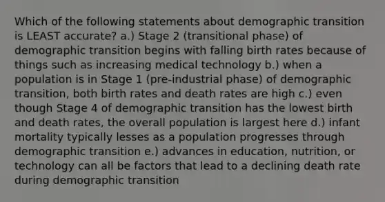 Which of the following statements about demographic transition is LEAST accurate? a.) Stage 2 (transitional phase) of demographic transition begins with falling birth rates because of things such as increasing medical technology b.) when a population is in Stage 1 (pre-industrial phase) of demographic transition, both birth rates and death rates are high c.) even though Stage 4 of demographic transition has the lowest birth and death rates, the overall population is largest here d.) infant mortality typically lesses as a population progresses through demographic transition e.) advances in education, nutrition, or technology can all be factors that lead to a declining death rate during demographic transition