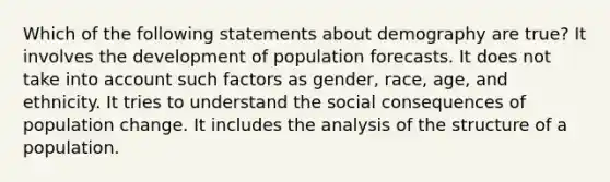 Which of the following statements about demography are true? It involves the development of population forecasts. It does not take into account such factors as gender, race, age, and ethnicity. It tries to understand the social consequences of population change. It includes the analysis of the structure of a population.