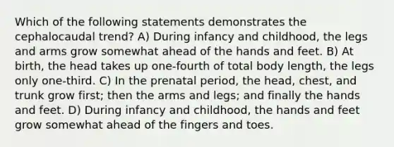 Which of the following statements demonstrates the cephalocaudal trend? A) During infancy and childhood, the legs and arms grow somewhat ahead of the hands and feet. B) At birth, the head takes up one-fourth of total body length, the legs only one-third. C) In the prenatal period, the head, chest, and trunk grow first; then the arms and legs; and finally the hands and feet. D) During infancy and childhood, the hands and feet grow somewhat ahead of the fingers and toes.