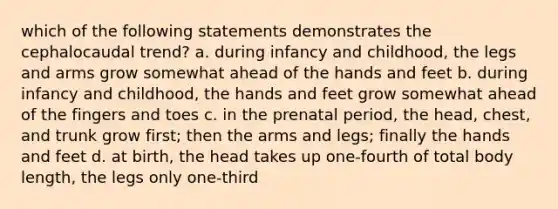 which of the following statements demonstrates the cephalocaudal trend? a. during infancy and childhood, the legs and arms grow somewhat ahead of the hands and feet b. during infancy and childhood, the hands and feet grow somewhat ahead of the fingers and toes c. in the prenatal period, the head, chest, and trunk grow first; then the arms and legs; finally the hands and feet d. at birth, the head takes up one-fourth of total body length, the legs only one-third