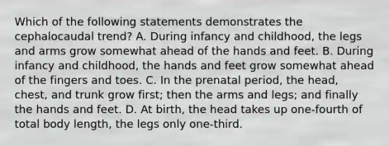 Which of the following statements demonstrates the cephalocaudal trend? A. During infancy and childhood, the legs and arms grow somewhat ahead of the hands and feet. B. During infancy and childhood, the hands and feet grow somewhat ahead of the fingers and toes. C. In the prenatal period, the head, chest, and trunk grow first; then the arms and legs; and finally the hands and feet. D. At birth, the head takes up one-fourth of total body length, the legs only one-third.