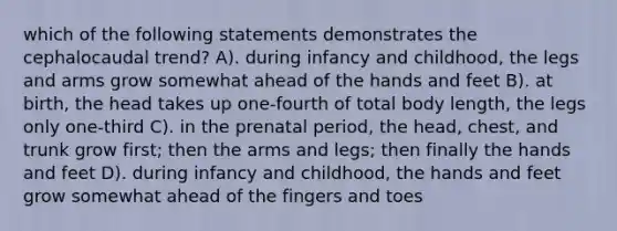 which of the following statements demonstrates the cephalocaudal trend? A). during infancy and childhood, the legs and arms grow somewhat ahead of the hands and feet B). at birth, the head takes up one-fourth of total body length, the legs only one-third C). in the prenatal period, the head, chest, and trunk grow first; then the arms and legs; then finally the hands and feet D). during infancy and childhood, the hands and feet grow somewhat ahead of the fingers and toes