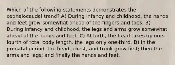 Which of the following statements demonstrates the cephalocaudal trend? A) During infancy and childhood, the hands and feet grow somewhat ahead of the fingers and toes. B) During infancy and childhood, the legs and arms grow somewhat ahead of the hands and feet. C) At birth, the head takes up one-fourth of total body length, the legs only one-third. D) In the prenatal period, the head, chest, and trunk grow first; then the arms and legs; and finally the hands and feet.