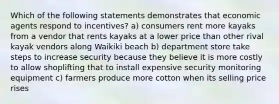 Which of the following statements demonstrates that economic agents respond to incentives? a) consumers rent more kayaks from a vendor that rents kayaks at a lower price than other rival kayak vendors along Waikiki beach b) department store take steps to increase security because they believe it is more costly to allow shoplifting that to install expensive security monitoring equipment c) farmers produce more cotton when its selling price rises