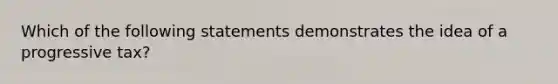 Which of the following statements demonstrates the idea of a progressive tax?