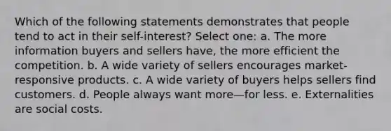 Which of the following statements demonstrates that people tend to act in their self-interest? Select one: a. The more information buyers and sellers have, the more efficient the competition. b. A wide variety of sellers encourages market-responsive products. c. A wide variety of buyers helps sellers find customers. d. People always want more—for less. e. Externalities are social costs.