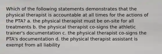 Which of the following statements demonstrates that the physical therapist is accountable at all times for the actions of the PTA? a. the physical therapist must be on-site for all treatments b. the physical therapist co-signs the athletic trainer's documentation c. the physical therapist co-signs the PTA's documentation d. the physical therapist assistant is exempt from all liability