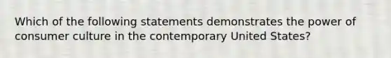 Which of the following statements demonstrates the power of consumer culture in the contemporary United States?