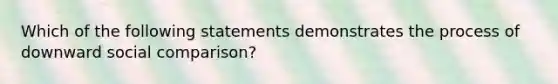 Which of the following statements demonstrates the process of downward social comparison?