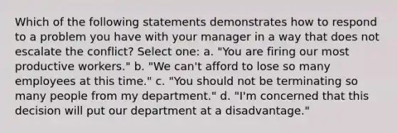 Which of the following statements demonstrates how to respond to a problem you have with your manager in a way that does not escalate the conflict? Select one: a. "You are firing our most productive workers." b. "We can't afford to lose so many employees at this time." c. "You should not be terminating so many people from my department." d. "I'm concerned that this decision will put our department at a disadvantage."