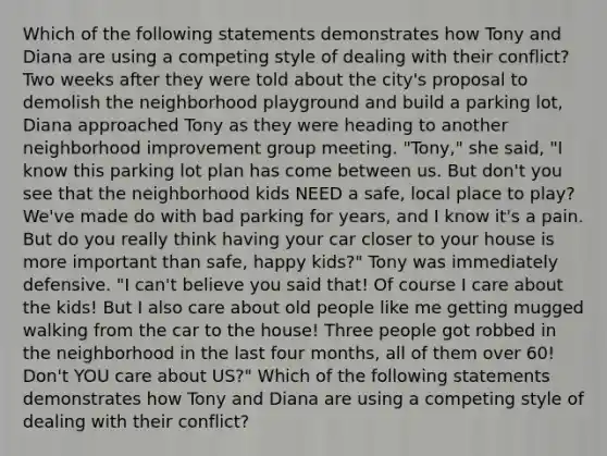 Which of the following statements demonstrates how Tony and Diana are using a competing style of dealing with their conflict?Two weeks after they were told about the city's proposal to demolish the neighborhood playground and build a parking lot, Diana approached Tony as they were heading to another neighborhood improvement group meeting. "Tony," she said, "I know this parking lot plan has come between us. But don't you see that the neighborhood kids NEED a safe, local place to play? We've made do with bad parking for years, and I know it's a pain. But do you really think having your car closer to your house is more important than safe, happy kids?" Tony was immediately defensive. "I can't believe you said that! Of course I care about the kids! But I also care about old people like me getting mugged walking from the car to the house! Three people got robbed in the neighborhood in the last four months, all of them over 60! Don't YOU care about US?" Which of the following statements demonstrates how Tony and Diana are using a competing style of dealing with their conflict?