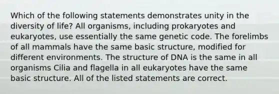 Which of the following statements demonstrates unity in the diversity of life? All organisms, including prokaryotes and eukaryotes, use essentially the same genetic code. The forelimbs of all mammals have the same basic structure, modified for different environments. The structure of DNA is the same in all organisms Cilia and flagella in all eukaryotes have the same basic structure. All of the listed statements are correct.