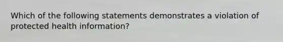 Which of the following statements demonstrates a violation of protected health information?