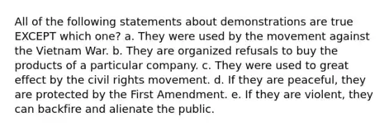 All of the following statements about demonstrations are true EXCEPT which one? a. They were used by the movement against the Vietnam War. b. They are organized refusals to buy the products of a particular company. c. They were used to great effect by the civil rights movement. d. If they are peaceful, they are protected by the First Amendment. e. If they are violent, they can backfire and alienate the public.