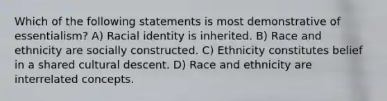 Which of the following statements is most demonstrative of essentialism? A) Racial identity is inherited. B) Race and ethnicity are socially constructed. C) Ethnicity constitutes belief in a shared cultural descent. D) Race and ethnicity are interrelated concepts.