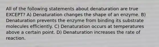 All of the following statements about denaturation are true EXCEPT? A) Denaturation changes the shape of an enzyme. B) Denaturation prevents the enzyme from binding its substrate molecules efficiently. C) Denaturation occurs at temperatures above a certain point. D) Denaturation increases the rate of reaction.