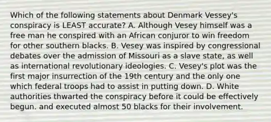 Which of the following statements about Denmark Vessey's conspiracy is LEAST accurate? A. Although Vesey himself was a free man he conspired with an African conjuror to win freedom for other southern blacks. B. Vesey was inspired by congressional debates over the admission of Missouri as a slave state, as well as international revolutionary ideologies. C. Vesey's plot was the first major insurrection of the 19th century and the only one which federal troops had to assist in putting down. D. White authorities thwarted the conspiracy before it could be effectively begun. and executed almost 50 blacks for their involvement.