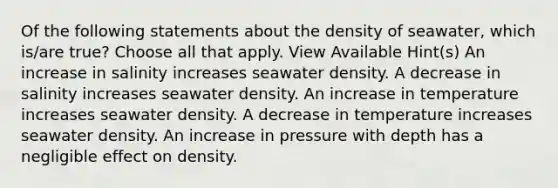 Of the following statements about the density of seawater, which is/are true? Choose all that apply. View Available Hint(s) An increase in salinity increases seawater density. A decrease in salinity increases seawater density. An increase in temperature increases seawater density. A decrease in temperature increases seawater density. An increase in pressure with depth has a negligible effect on density.