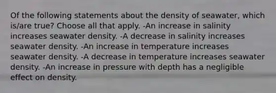 Of the following statements about the density of seawater, which is/are true? Choose all that apply. -An increase in salinity increases seawater density. -A decrease in salinity increases seawater density. -An increase in temperature increases seawater density. -A decrease in temperature increases seawater density. -An increase in pressure with depth has a negligible effect on density.