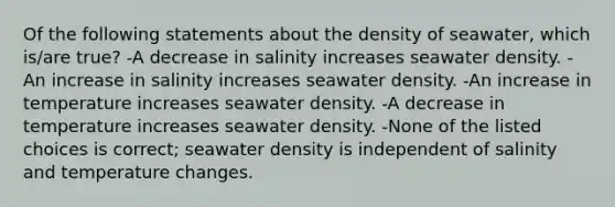 Of the following statements about the density of seawater, which is/are true? -A decrease in salinity increases seawater density. -An increase in salinity increases seawater density. -An increase in temperature increases seawater density. -A decrease in temperature increases seawater density. -None of the listed choices is correct; seawater density is independent of salinity and temperature changes.