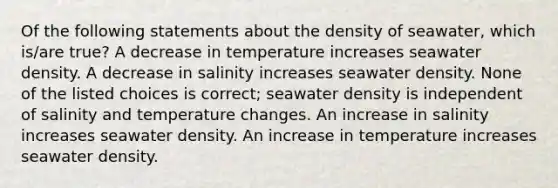 Of the following statements about the density of seawater, which is/are true? A decrease in temperature increases seawater density. A decrease in salinity increases seawater density. None of the listed choices is correct; seawater density is independent of salinity and temperature changes. An increase in salinity increases seawater density. An increase in temperature increases seawater density.