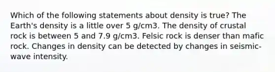 Which of the following statements about density is true? The Earth's density is a little over 5 g/cm3. The density of crustal rock is between 5 and 7.9 g/cm3. Felsic rock is denser than mafic rock. Changes in density can be detected by changes in seismic-wave intensity.