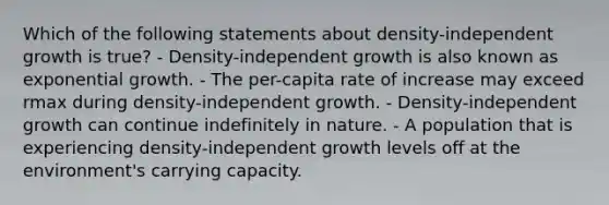 Which of the following statements about density-independent growth is true? - Density-independent growth is also known as exponential growth. - The per-capita rate of increase may exceed rmax during density-independent growth. - Density-independent growth can continue indefinitely in nature. - A population that is experiencing density-independent growth levels off at the environment's carrying capacity.