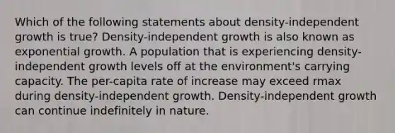 Which of the following statements about density-independent growth is true? Density-independent growth is also known as exponential growth. A population that is experiencing density-independent growth levels off at the environment's carrying capacity. The per-capita rate of increase may exceed rmax during density-independent growth. Density-independent growth can continue indefinitely in nature.