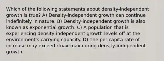 Which of the following statements about density-independent growth is true? A) Density-independent growth can continue indefinitely in nature. B) Density-independent growth is also known as exponential growth. C) A population that is experiencing density-independent growth levels off at the environment's carrying capacity. D) The per-capita rate of increase may exceed rmaxrmax during density-independent growth.