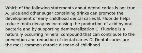 Which of the following statements about dental caries is not true A. Juice and other sugar containing drinks can promote the development of early childhood dental caries B. Fluoride helps reduce tooth decay by increasing the production of acid by oral bacteria and by supporting demineralization C. Fluoride is a naturally occurring mineral compound that can contribute to the prevention and reduction of dental caries D. Dental caries are the most common chronic disease of childhood