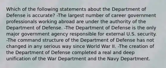 Which of the following statements about the Department of Defense is accurate? -The largest number of career government professionals working abroad are under the authority of the Department of Defense. -The Department of Defense is the only major government agency responsible for external U.S. security. -The command structure of the Department of Defense has not changed in any serious way since World War II. -The creation of the Department of Defense completed a real and deep unification of the War Department and the Navy Department.