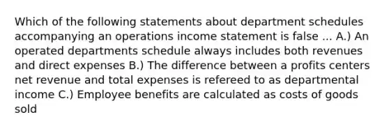 Which of the following statements about department schedules accompanying an operations income statement is false ... A.) An operated departments schedule always includes both revenues and direct expenses B.) The difference between a profits centers net revenue and total expenses is refereed to as departmental income C.) Employee benefits are calculated as costs of goods sold