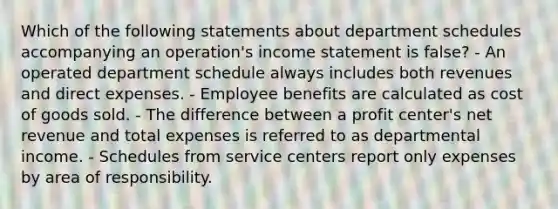 Which of the following statements about department schedules accompanying an operation's income statement is false? - An operated department schedule always includes both revenues and direct expenses. - Employee benefits are calculated as cost of goods sold. - The difference between a profit center's net revenue and total expenses is referred to as departmental income. - Schedules from service centers report only expenses by area of responsibility.