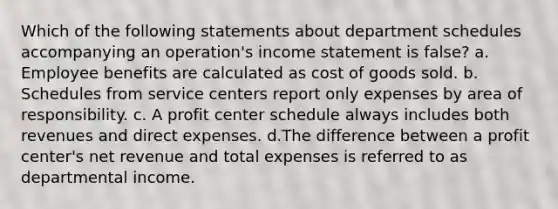 Which of the following statements about department schedules accompanying an operation's <a href='https://www.questionai.com/knowledge/kCPMsnOwdm-income-statement' class='anchor-knowledge'>income statement</a> is false? a. Employee benefits are calculated as cost of goods sold. b. Schedules from service centers report only expenses by area of responsibility. c. A profit center schedule always includes both revenues and direct expenses. d.The difference between a profit center's net revenue and total expenses is referred to as departmental income.