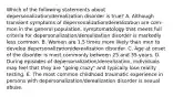 Which of the following statements about depersonalization/derealization disorder is true? A. Although transient symptoms of depersonalization/derealization are com-mon in the general population, symptomatology that meets full criteria for depersonalization/derealization disorder is markedly less common. B. Women are 1.5 times more likely than men to develop depersonalization/derealization disorder. C. Age at onset of the disorder is most commonly between 25 and 35 years. D. During episodes of depersonalization/derealization, individuals may feel that they are "going crazy" and typically lose reality testing. E. The most common childhood traumatic experience in persons with depersonalization/derealization disorder is sexual abuse.