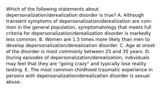 Which of the following statements about depersonalization/derealization disorder is true? A. Although transient symptoms of depersonalization/derealization are com-mon in the general population, symptomatology that meets full criteria for depersonalization/derealization disorder is markedly less common. B. Women are 1.5 times more likely than men to develop depersonalization/derealization disorder. C. Age at onset of the disorder is most commonly between 25 and 35 years. D. During episodes of depersonalization/derealization, individuals may feel that they are "going crazy" and typically lose reality testing. E. The most common childhood traumatic experience in persons with depersonalization/derealization disorder is sexual abuse.