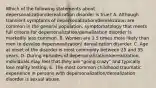 Which of the following statements about depersonalization/derealization disorder is true? A. Although transient symptoms of depersonalization/derealization are common in the general population, symptomatology that meets full criteria for depersonalization/derealization disorder is markedly less common. B. Women are 1.5 times more likely than men to develop depersonalization/ derealization disorder. C. Age at onset of the disorder is most commonly between 25 and 35 years. D. During episodes of depersonalization/derealization, individuals may feel that they are "going crazy" and typically lose reality testing. E. The most common childhood traumatic experience in persons with depersonalization/derealization disorder is sexual abuse.