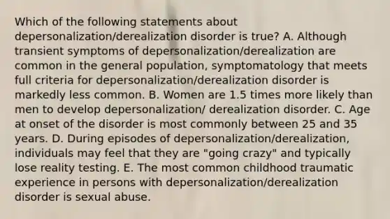 Which of the following statements about depersonalization/derealization disorder is true? A. Although transient symptoms of depersonalization/derealization are common in the general population, symptomatology that meets full criteria for depersonalization/derealization disorder is markedly less common. B. Women are 1.5 times more likely than men to develop depersonalization/ derealization disorder. C. Age at onset of the disorder is most commonly between 25 and 35 years. D. During episodes of depersonalization/derealization, individuals may feel that they are "going crazy" and typically lose reality testing. E. The most common childhood traumatic experience in persons with depersonalization/derealization disorder is sexual abuse.