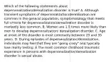 Which of the following statements about depersonalization/derealization disorder is true? A. Although transient symptoms of depersonalization/derealization are common in the general population, symptomatology that meets full criteria for depersonalization/derealization disorder is markedly less common. B. Women are 1.5 times more likely than men to develop depersonalization/ derealization disorder. C. Age at onset of the disorder is most commonly between 25 and 35 years. D. During episodes of depersonalization/derealization, individuals may feel that they are "going crazy" and typically lose reality testing. E.The most common childhood traumatic experience in persons with depersonalization/derealization disorder is sexual abuse.