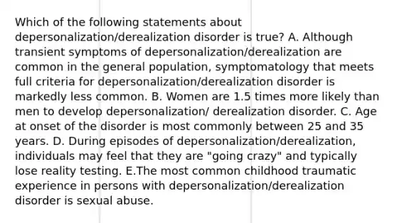 Which of the following statements about depersonalization/derealization disorder is true? A. Although transient symptoms of depersonalization/derealization are common in the general population, symptomatology that meets full criteria for depersonalization/derealization disorder is markedly less common. B. Women are 1.5 times more likely than men to develop depersonalization/ derealization disorder. C. Age at onset of the disorder is most commonly between 25 and 35 years. D. During episodes of depersonalization/derealization, individuals may feel that they are "going crazy" and typically lose reality testing. E.The most common childhood traumatic experience in persons with depersonalization/derealization disorder is sexual abuse.