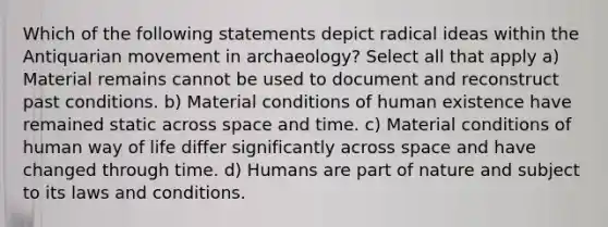 Which of the following statements depict radical ideas within the Antiquarian movement in archaeology? Select all that apply a) Material remains cannot be used to document and reconstruct past conditions. b) Material conditions of human existence have remained static across space and time. c) Material conditions of human way of life differ significantly across space and have changed through time. d) Humans are part of nature and subject to its laws and conditions.