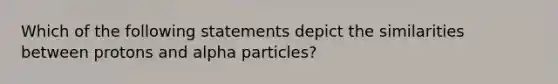 Which of the following statements depict the similarities between protons and alpha particles?