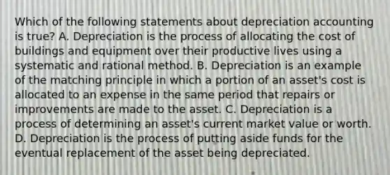 Which of the following statements about depreciation accounting is true? A. Depreciation is the process of allocating the cost of buildings and equipment over their productive lives using a systematic and rational method. B. Depreciation is an example of the matching principle in which a portion of an asset's cost is allocated to an expense in the same period that repairs or improvements are made to the asset. C. Depreciation is a process of determining an asset's current market value or worth. D. Depreciation is the process of putting aside funds for the eventual replacement of the asset being depreciated.