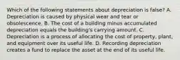 Which of the following statements about depreciation is​ false? A. Depreciation is caused by physical wear and tear or obsolescence. B. The cost of a building minus accumulated depreciation equals the​ building's carrying amount. C. Depreciation is a process of allocating the cost of​ property, plant, and equipment over its useful life. D. Recording depreciation creates a fund to replace the asset at the end of its useful life.