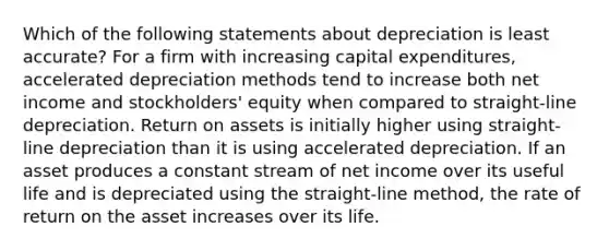 Which of the following statements about depreciation is least accurate? For a firm with increasing capital expenditures, accelerated depreciation methods tend to increase both net income and stockholders' equity when compared to straight-line depreciation. Return on assets is initially higher using straight-line depreciation than it is using accelerated depreciation. If an asset produces a constant stream of net income over its useful life and is depreciated using the straight-line method, the rate of return on the asset increases over its life.