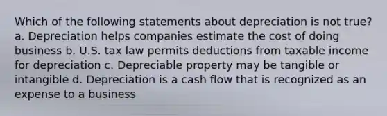 Which of the following statements about depreciation is not true? a. Depreciation helps companies estimate the cost of doing business b. U.S. tax law permits deductions from taxable income for depreciation c. Depreciable property may be tangible or intangible d. Depreciation is a cash flow that is recognized as an expense to a business