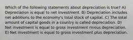 Which of the following statements about depreciation is true? A) Depreciation is equal to net investment. B) Depreciation includes net additions to the economy's total stock of capital. C) The total amount of capital goods in a country is called depreciation. D) Net investment is equal to gross investment minus depreciation. E) Net investment is equal to gross investment plus depreciation.