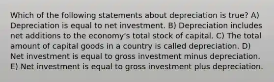 Which of the following statements about depreciation is true? A) Depreciation is equal to net investment. B) Depreciation includes net additions to the economy's total stock of capital. C) The total amount of capital goods in a country is called depreciation. D) Net investment is equal to gross investment minus depreciation. E) Net investment is equal to gross investment plus depreciation.