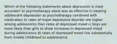 Which of the following statements about depression is most accurate? a) psychotherapy alone was as effective in treating adolescent depression as psychotherapy combined with medication b) rates of major depressive disorder are higher among adolescents than rates of depressed mood c) boys are more likely than girls to show increases in depressed mood during adolescence d) rates of depressed mood rise substantially from middle childhood to adolescence