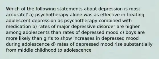 Which of the following statements about depression is most accurate? a) psychotherapy alone was as effective in treating adolescent depression as psychotherapy combined with medication b) rates of major depressive disorder are higher among adolescents than rates of depressed mood c) boys are more likely than girls to show increases in depressed mood during adolescence d) rates of depressed mood rise substantially from middle childhood to adolescence